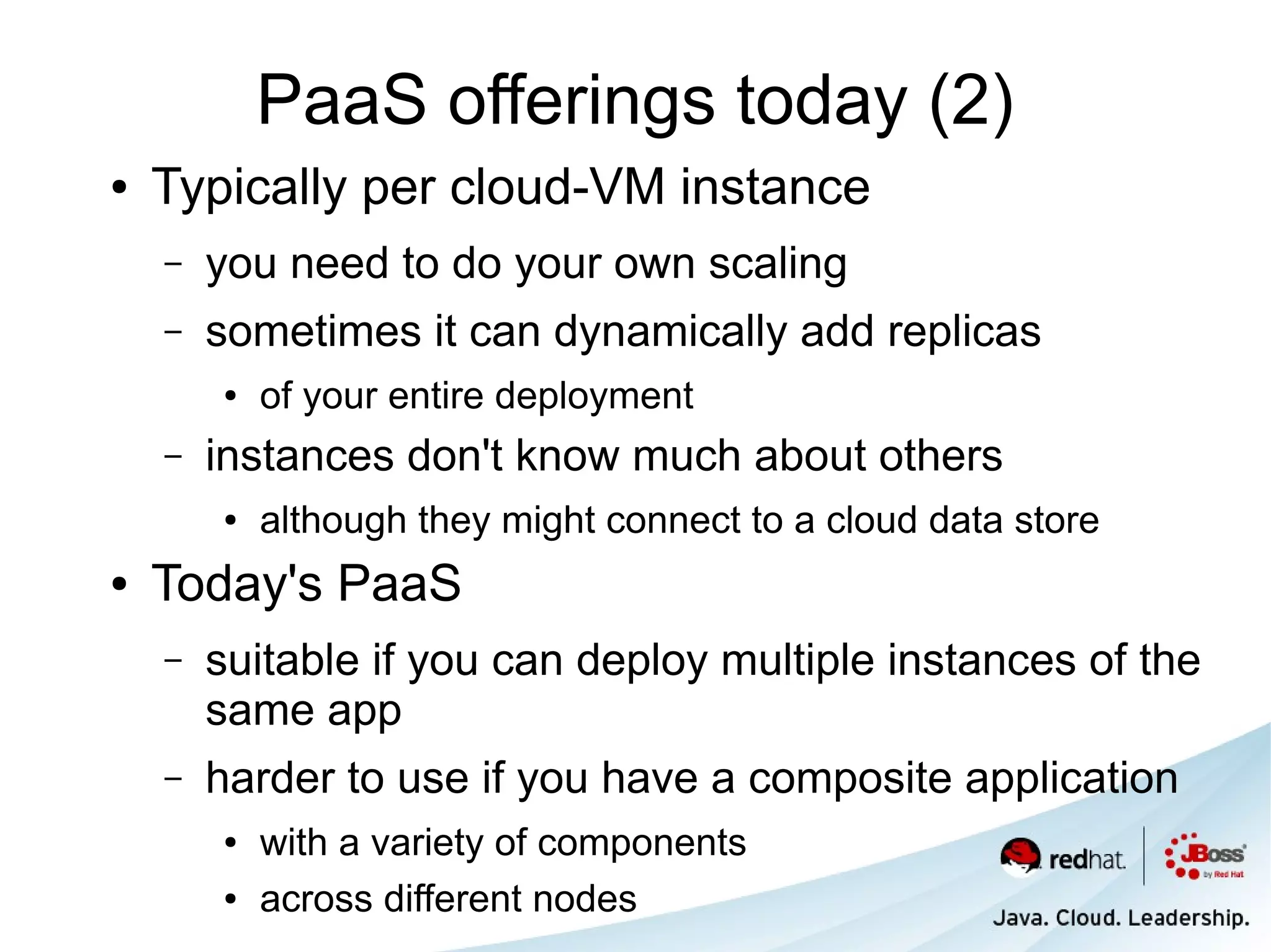 PaaS offerings today (2)
●   Typically per cloud-VM instance
    –   you need to do your own scaling
    –   sometimes it can dynamically add replicas
        ●   of your entire deployment
    –   instances don't know much about others
        ●   although they might connect to a cloud data store
●   Today's PaaS
    –   suitable if you can deploy multiple instances of the
        same app
    –   harder to use if you have a composite application
        ●   with a variety of components
        ●   across different nodes
 