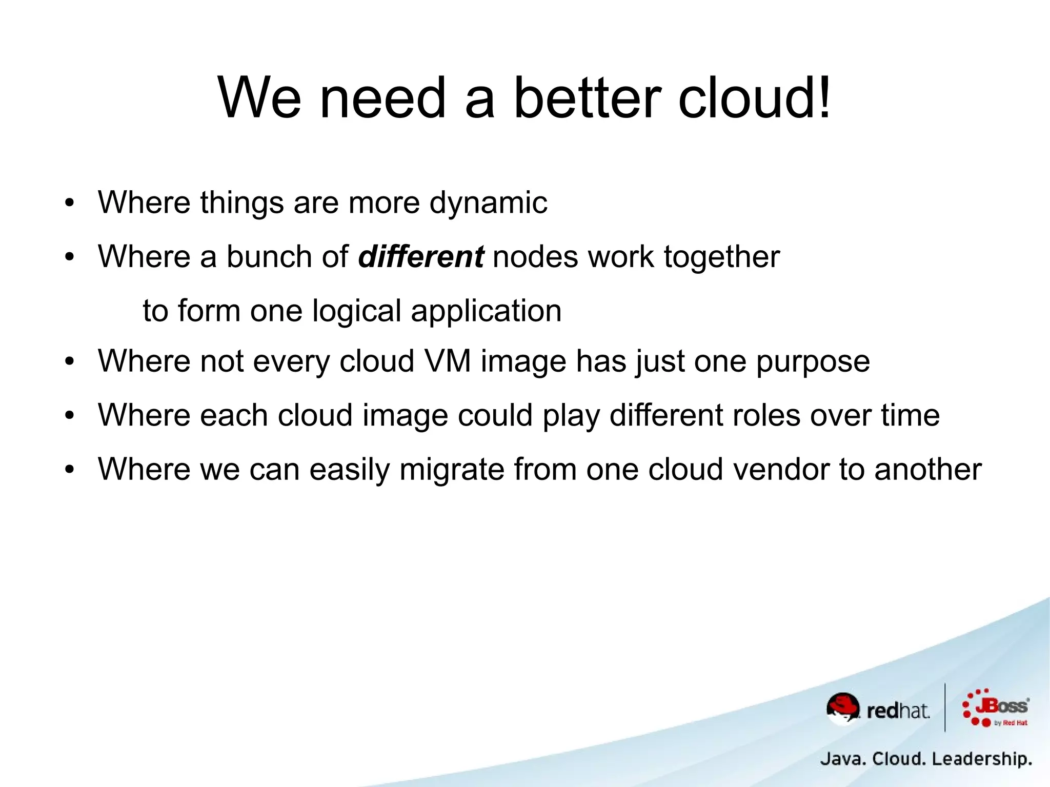 We need a better cloud!
●   Where things are more dynamic
●   Where a bunch of different nodes work together
       to form one logical application
●   Where not every cloud VM image has just one purpose
●   Where each cloud image could play different roles over time
●   Where we can easily migrate from one cloud vendor to another
 