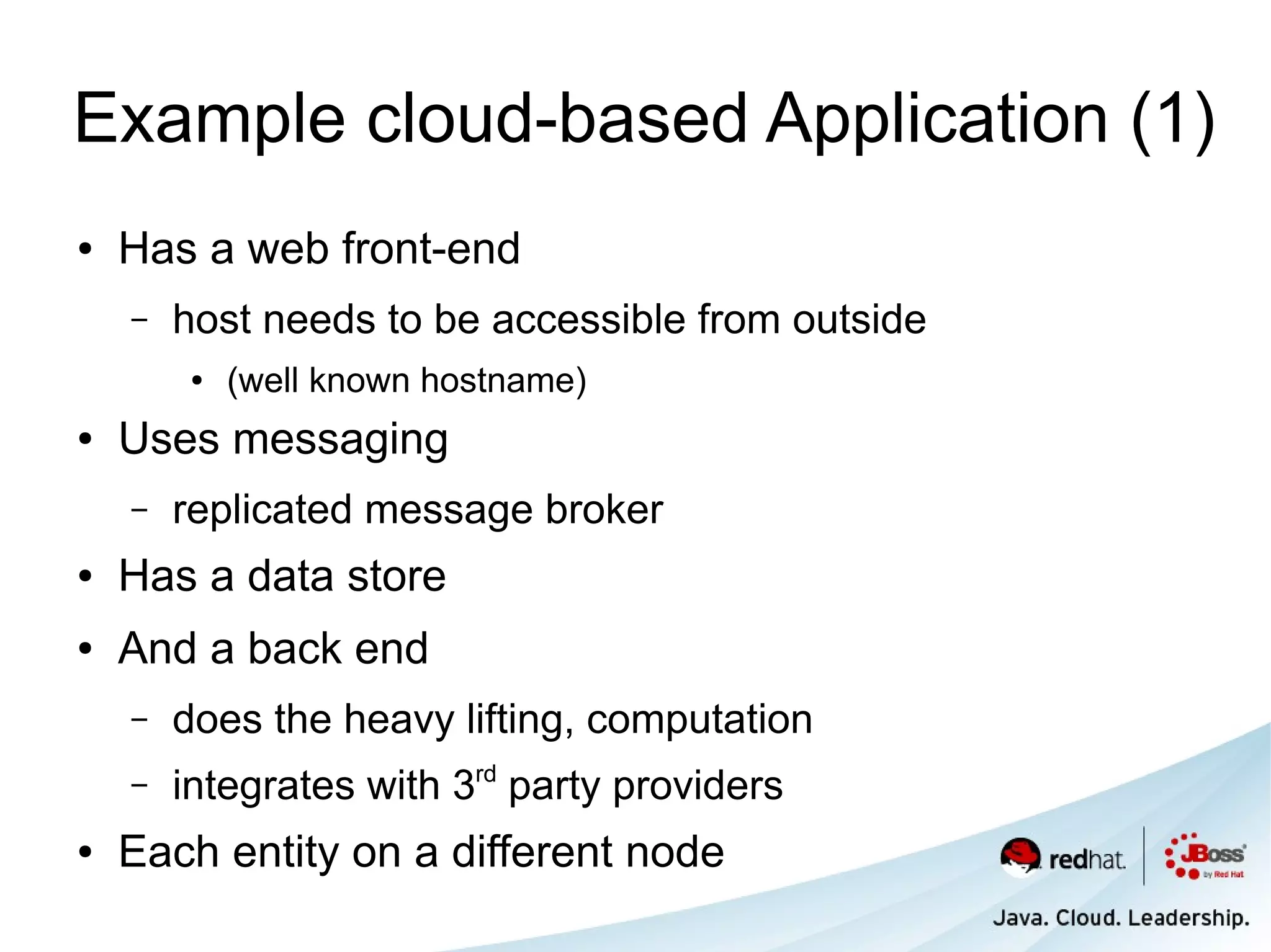 Example cloud-based Application (1)
●   Has a web front-end
    –   host needs to be accessible from outside
         ●   (well known hostname)
●   Uses messaging
    –   replicated message broker
●   Has a data store
●   And a back end
    –   does the heavy lifting, computation
    –   integrates with 3rd party providers
●   Each entity on a different node
 