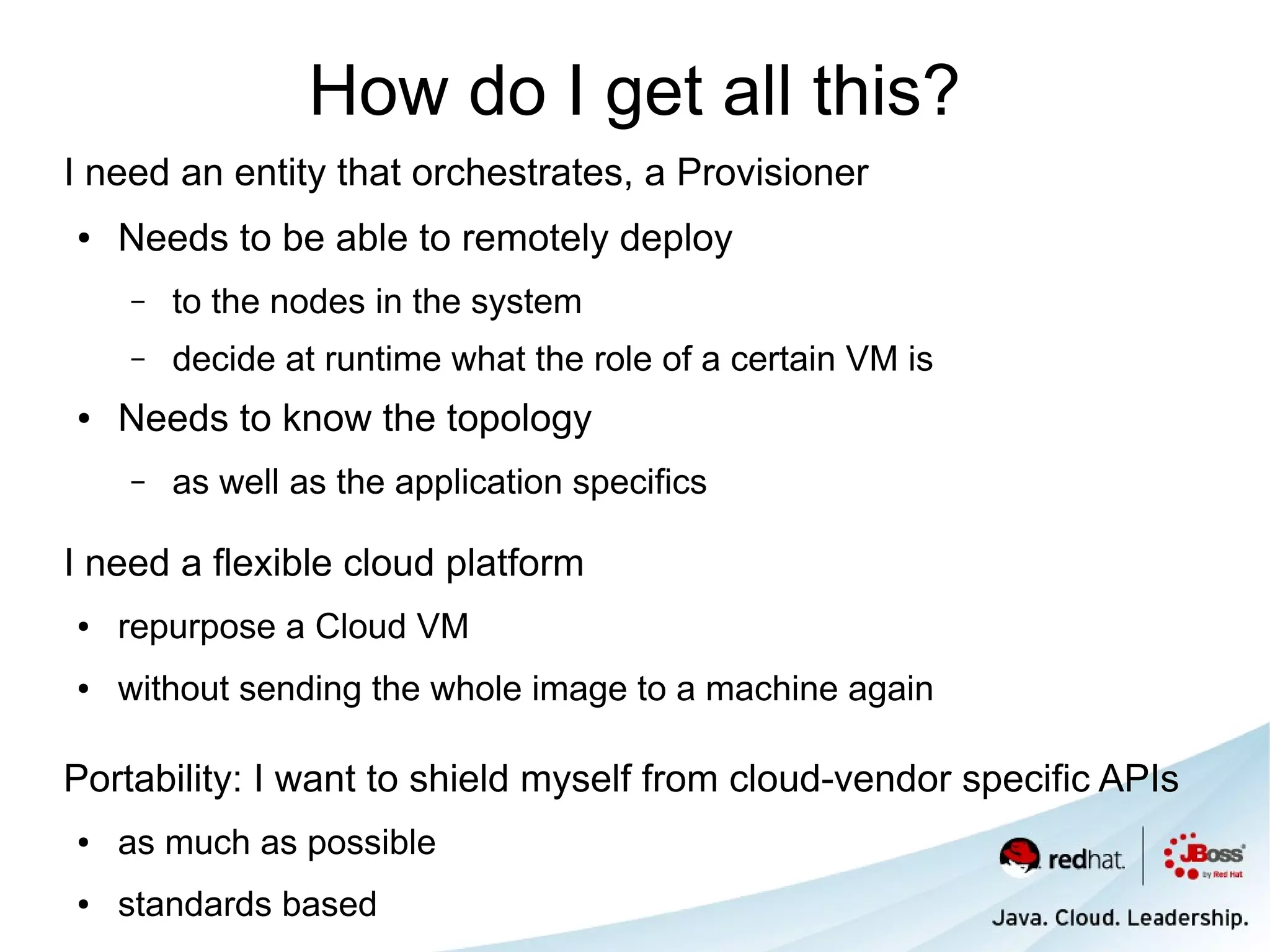 How do I get all this?
I need an entity that orchestrates, a Provisioner
●   Needs to be able to remotely deploy
    –   to the nodes in the system
    –   decide at runtime what the role of a certain VM is
●   Needs to know the topology
    –   as well as the application specifics

I need a flexible cloud platform
●   repurpose a Cloud VM
●   without sending the whole image to a machine again

Portability: I want to shield myself from cloud-vendor specific APIs
●   as much as possible
●   standards based
 