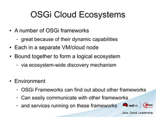 OSGi Cloud Ecosystems
●   A number of OSGi frameworks
    –   great because of their dynamic capabilities
●   Each in a separate VM/cloud node
●   Bound together to form a logical ecosystem
    –   via ecosystem-wide discovery mechanism

●   Environment
    –   OSGi Frameworks can find out about other frameworks
    –   Can easily communicate with other frameworks
    –   and services running on these frameworks
 
