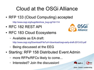 Cloud at the OSGi Alliance
●   RFP 133 (Cloud Computing) accepted
        http://www.osgi.org/bugzilla/show_bug.cgi?id=114

●   RFC 182 REST API
●   RFC 183 Cloud Ecosystems
    –   Available as EA draft:
        http://www.osgi.org/Download/File?url=/download/osgi-early-draft-2013-03.pdf

    –   Being discussed at the EEG
●   Starting: RFP 158 Distributed Event Admin
    –   more RFPs/RFCs likely to come...
    –   Interested? Join the discussion!
 