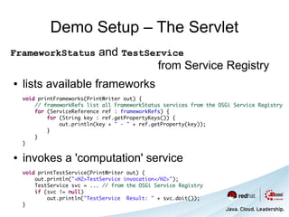 Demo Setup – The Servlet
FrameworkStatus             and TestService
                                      from Service Registry
●   lists available frameworks
    void printFrameworks(PrintWriter out) {
        // frameworkRefs list all FrameworkStatus services from the OSGi Service Registry
        for (ServiceReference ref : frameworkRefs) {
            for (String key : ref.getPropertyKeys()) {
                out.println(key + " - " + ref.getProperty(key));
            }
        }
    }

●   invokes a 'computation' service
    void printTestService(PrintWriter out) {
        out.println("<H2>TestService invocation</H2>");
        TestService svc = ... // from the OSGi Service Registry
        if (svc != null)
            out.println("TestService Result: " + svc.doit());
    }
 
