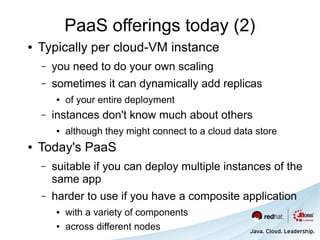 PaaS offerings today (2)
●   Typically per cloud-VM instance
    –   you need to do your own scaling
    –   sometimes it can dynamically add replicas
        ●   of your entire deployment
    –   instances don't know much about others
        ●   although they might connect to a cloud data store
●   Today's PaaS
    –   suitable if you can deploy multiple instances of the
        same app
    –   harder to use if you have a composite application
        ●   with a variety of components
        ●   across different nodes
 