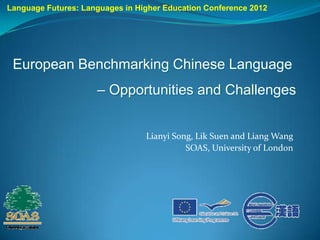 Language Futures: Languages in Higher Education Conference 2012




 European Benchmarking Chinese Language
                     – Opportunities and Challenges


                                 Lianyi Song, Lik Suen and Liang Wang
                                           SOAS, University of London
 