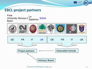 EBCL project partners
 Freie
                      La
 University Rennes II          SOAS
                      Sapienza
 Berlin




    GE       FR         IT            UK              GE       FR       IT      UK



          Project partners                                 Associated schools



                                   Advisory Board

                  University of Edinburgh, 5-6 July 2012                             10
 