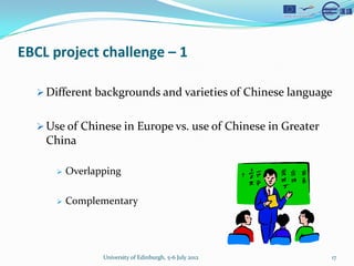 EBCL project challenge C 1

  ? Different backgrounds and varieties of Chinese language


  ? Use of Chinese in Europe vs. use of Chinese in Greater
    China

     ?   Overlapping

     ?   Complementary




                University of Edinburgh, 5-6 July 2012       17
 