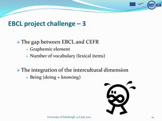EBCL project challenge C 3

  ? The gap between EBCL and CEFR
     ?   Graphemic element
     ?   Number of vocabulary (lexical items)


  ? The integration of the intercultural dimension
     ?   Being (doing + knowing)




                 University of Edinburgh, 5-6 July 2012   19
 