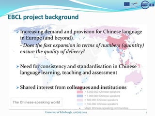 EBCL project background

  ? Increasing demand and provision for Chinese language
    in Europe (and beyond)
    - Does the fast expansion in terms of numbers (quantity)
    ensure the quality of delivery?

  ? Need for consistency and standardisation in Chinese
    language learning, teaching and assessment

  ? Shared interest from colleagues and institutions




               University of Edinburgh, 5-6 July 2012          2
 