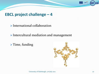 EBCL project challenge C 4

  ? International collaboration


  ? Intercultural mediation and management


  ? Time, funding




               University of Edinburgh, 5-6 July 2012   20
 