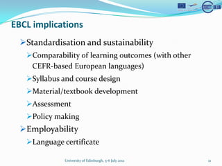 EBCL implications
  ?Standardisation and sustainability
   ?Comparability of learning outcomes (with other
    CEFR-based European languages)
   ?Syllabus and course design
   ?Material/textbook development
   ?Assessment
   ?Policy making
  ?Employability
   ?Language certificate

              University of Edinburgh, 5-6 July 2012   21
 