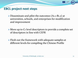 EBCL project next steps
  ? Disseminate and pilot the outcomes (A1.1-B1.2) at
    universities, schools, and enterprises for modification
    and improvement

  ? Move up to C1 level descriptors to provide a complete set
    of descriptors in line with CEFR

  ? Flesh out the framework with adequate samples at
    different levels for compiling the Chinese Profile



               University of Edinburgh, 5-6 July 2012         22
 