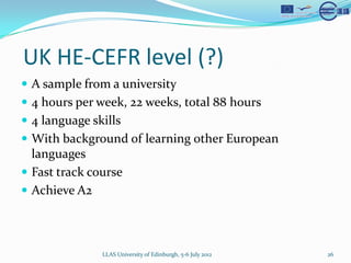 UK HE-CEFR level (?)
? A sample from a university
? 4 hours per week, 22 weeks, total 88 hours
? 4 language skills
? With background of learning other European
  languages
? Fast track course
? Achieve A2




               LLAS University of Edinburgh, 5-6 July 2012   26
 