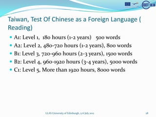 Taiwan, Test Of Chinese as a Foreign Language (
Reading)
? A1: Level 1, 180 hours (1-2 years) 500 words
? A2: Level 2, 480-720 hours (1-2 years), 800 words
? B1: Level 3, 720-960 hours (2-3 years), 1500 words
? B2: Level 4, 960-1920 hours (3-4 years), 5000 words
? C1: Level 5, More than 1920 hours, 8000 words




               LLAS University of Edinburgh, 5-6 July 2012   28
 