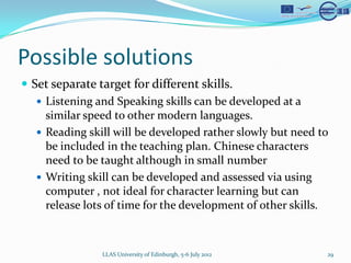 Possible solutions
? Set separate target for different skills.
   ? Listening and Speaking skills can be developed at a
     similar speed to other modern languages.
   ? Reading skill will be developed rather slowly but need to
     be included in the teaching plan. Chinese characters
     need to be taught although in small number
   ? Writing skill can be developed and assessed via using
     computer , not ideal for character learning but can
     release lots of time for the development of other skills.



                LLAS University of Edinburgh, 5-6 July 2012   29
 