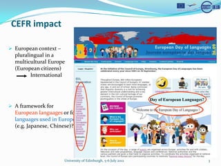 CEFR impact

? European context C
  pluralingual in a
  multicultural Europe
  (European citizens)
         International



                                                               Day of European Languages?
? A framework for
  European languages or for
  languages used in Europe
  (e.g. Japanese, Chinese)?




                      University of Edinburgh, 5-6 July 2012                                3
 