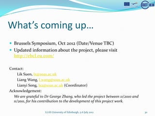 Whats coming up
? Brussels Symposium, Oct 2012 (Date/Venue TBC)
? Updated information about the project, please visit
  http://ebcl.eu.com/

Contact:
    Lik Suen, lx@soas.ac.uk
    Liang Wang, l.wang@soas.ac.uk
    Lianyi Song, ls2@soas.ac.uk (Coordinator)
Acknowledgement:
  We are grateful to Dr George Zhang, who led the project between 11/2010 and
  11/2011, for his contribution to the development of this project work.

                     LLAS University of Edinburgh, 5-6 July 2012                30
 