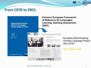 From CEFR to EBCL
                                   Common European Framework
                                   of Reference for Languages:
                                   Learning, teaching assessment
                                   (2001)




                                                     European Benchmarking
                                                     Chinese Language Project
                                                     (Nov 2010)

                                                     http://ebcl.eu.com/




           University of Edinburgh, 5-6 July 2012                          4
 