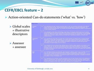 CEFR/EBCL feature C 2
? Action-oriented Can-do statements (what vs. how)

   ? Global scales
     + illustrative
     descriptors

   ? Assessor
     + assessee




                  University of Edinburgh, 5-6 July 2012   6
 