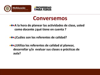 Conversemos
A la hora de planear las actividades de clase, usted
como docente ¿qué tiene en cuenta ?

¿Cuáles son los referentes de calidad?
¿Utiliza los referentes de calidad al planear,
desarrollar y/o evaluar sus clases o prácticas de
aula?

 