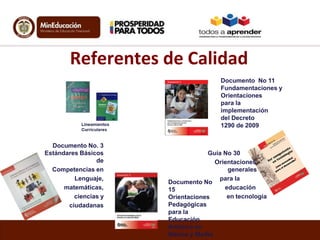 Referentes de Calidad
Documento No 11
Fundamentaciones y
Orientaciones
para la
implementación
del Decreto
1290 de 2009
Documento No. 3
Estándares Básicos
de
Competencias en
Lenguaje,
matemáticas,
ciencias y
ciudadanas

Guía No 30
Orientaciones
generales
para la
Documento No
educación
15
en tecnología
Orientaciones
Pedagógicas
para la
Educación
Artística en
Básica y Media

 