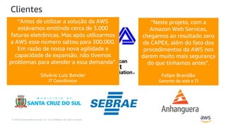 © 2019, Amazon Web Services, Inc. or its Affiliates. All rights reserved.
Clientes
“Neste projeto, com a
Amazon Web Services,
chegamos ao resultado zero
de CAPEX, além do fato dos
procedimentos da AWS nos
darem muito mais segurança
do que tínhamos antes”.
Felipe Brandão
Gerente de web e TI
“Antes de utilizar a solução da AWS
estávamos emitindo cerca de 3.000
faturas eletrônicas. Mas após utilizarmos
a AWS esse número saltou para 300.000.
Em razão de nossa nova agilidade e
capacidade de expansão, não tivemos
problemas para atender a essa demanda”.
Silvério Luiz Bender
IT Coordinator
 