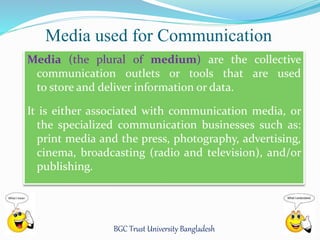 Media used for Communication 
Media (the plural of medium) are the collective 
communication outlets or tools that are used 
to store and deliver information or data. 
It is either associated with communication media, or 
the specialized communication businesses such as: 
print media and the press, photography, advertising, 
cinema, broadcasting (radio and television), and/or 
publishing. 
BGC Trust University Bangladesh 
 