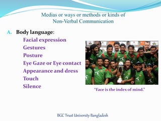 Medias or ways or methods or kinds of 
Non-Verbal Communication 
A. Body language: 
Facial expression 
Gestures 
Posture 
Eye Gaze or Eye contact 
Appearance and dress 
Touch 
Silence 
“Face is the index of mind.” 
BGC Trust University Bangladesh 
 