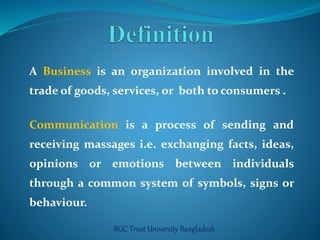 A Business is an organization involved in the 
trade of goods, services, or both to consumers . 
Communication is a process of sending and 
receiving massages i.e. exchanging facts, ideas, 
opinions or emotions between individuals 
through a common system of symbols, signs or 
behaviour. 
BGC Trust University Bangladesh 
 