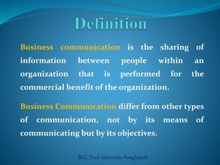 Business communication is the sharing of 
information between people within an 
organization that is performed for the 
commercial benefit of the organization. 
Business Communication differ from other types 
of communication, not by its means of 
communicating but by its objectives. 
BGC Trust University Bangladesh 
 
