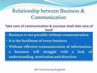 Relationship between Business & 
Communication 
Take care of communication & success shall take care of 
itself 
 Business is not possible without communication 
 It is the backbone of every business 
 Without effective communication of information, 
a business will struggle with a lack of 
understanding, motivation and direction 
BGC Trust University Bangladesh 
 