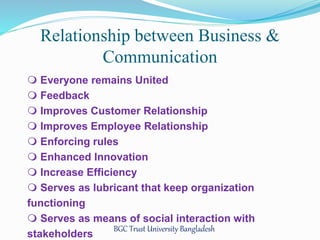 Relationship between Business & 
Communication 
 Everyone remains United 
 Feedback 
 Improves Customer Relationship 
 Improves Employee Relationship 
 Enforcing rules 
 Enhanced Innovation 
 Increase Efficiency 
 Serves as lubricant that keep organization 
functioning 
 Serves as means of social interaction with 
stakeholders 
BGC Trust University Bangladesh 
 