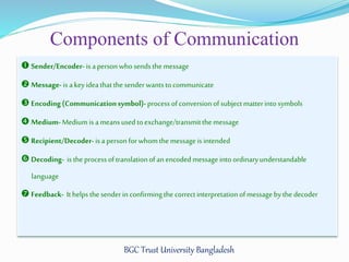 Components of Communication 
 Sender/Encoder- is a person who sends the message 
 Message- is a key idea that the sender wants to communicate 
 Encoding (Communication symbol)- process of conversion of subject matter into symbols 
 Medium- Medium is a means used to exchange/transmit the message 
 Recipient/Decoder- is a person for whom the message is intended 
 Decoding- is the process of translation of an encoded message into ordinary understandable 
BGC Trust University Bangladesh 
language 
 Feedback- It helps the sender in confirming the correct interpretation of message by the decoder 
 