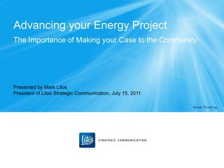 Advancing your Energy Project
The Importance of Making your Case to the Community




Presented by Mark Litos
President of Litos Strategic Communication, July 15, 2011
 