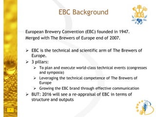 1
European Brewery Convention (EBC) founded in 1947.
Merged with The Brewers of Europe end of 2007.
 EBC is the technical and scientific arm of The Brewers of
Europe.
 3 pillars:
 To plan and execute world-class technical events (congresses
and symposia)
 Leveraging the technical competence of The Brewers of
Europe
 Growing the EBC brand through effective communication
 BUT: 2016 will see a re-appraisal of EBC in terms of
structure and outputs
EBC Background
 