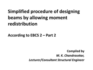 Simplified procedure of designing
beams by allowing moment
redistribution
According to EBCS 2 – Part 2
Compiled by
M. K. Chandrasekar,
Lecturer/Consultant Structural Engineer
 