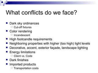 What conflicts do we face?


Dark sky ordinances




Color rendering









Incandescent

High footcandle requirements
Neighboring properties with higher (too high) light levels
Decorative, accent, exterior façade, landscape lighting
Energy limitations




Cut-off fixtures

Client vs. Code

Dark finishes
Imported products


Transportation costs

 