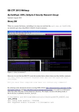 EB CTF 2013 Writeup
By Darkfloyd, VXRL (Valkyrie-X Security Research Group)
Updated: August 2013
Binary 200
When we execute the binary, and debug it via step over and into the call eax at 0x40124B,
we started to get a key (Sup3RSeCr3tStuFf) from its memory:
Figure 1: A key in memory?!
However, it is not the key EBCTF wants but another hint is about where can they hid the comment.
[*] Yes, that is correct! However that was not the goal of this
challenge.
Did you know that compiled code does not contain any comments?
By referring to the documents about reversing PERL2EXE (http://forum.tuts4you.com/topic/31340-
decompile-perl2exe/ and http://fileoffset.com/re/tutorials/perl2exe.htm), it is said we could export
other files other than DLL to the temporary directory. We simply execute with debug mode, it
shows the key is probably stored in _main.pl:
C:Documents and SettingsAdministratorDesktop>ebCTF_BIN200.exe
-p2x_debug
P2X: Debug mode enabled - V090508
P2X: Expanded module filename = C:Documents and
 