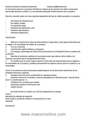 Servicio de asesoría y resolución de ejercicios ciencias_help@hotmail.com
www.maestronline.com
En esta tercera parte de su proyecto identificará si alguna de las opciones de crédito a largo plazo
que estudió durante la unidad 3, es una alternativa aplicable al financiamiento de su proyecto.
Para ello, recuerde cuáles son estas opciones dependerán del tipo de crédito ajustable a su proyecto:
– Para bienes de infraestructura
– De créditos simples
– Con garantías reales
– Préstamos de habilitación y avío
– Préstamo refaccionario y
– Préstamos hipotecarios.
Instrucciones:
1. Mencione si dentro de los tipos de financiamiento a largo plazo, existe alguna alternativa que
se adapte a las necesidades de crédito de su proyecto.
2. Si es así, mencione:
a. ¿Cuál de ellos eligió? Justifique su respuesta.
b. Las ventajas y desventajas de utilizar dicha alternativa con la finalidad de hacer un balance de
su elección.
3. Describa la institución crediticia a la cual podrá acudir para obtener dicho crédito y los
requisitos necesarios para el otorgamiento del mismo.
4. Si considera que no existe ninguna opción en estos tipos de financiamiento que se adapten a
las necesidades de su proyecto, justifique puntualmente los aspectos del por qué no se aplican a sus
necesidades.
Como en las anteriores partes del proyecto puede apoyarse en las direcciones electrónicas de las
entidades financieras sugeridas.
5. Entregue/envíe esta tarea considerando los siguientes puntos:
– Extensión mínima de 4 cuartillas y máximo estipulado por el docente/asesor. Tipo de fuente
Arial 11 e interlineado de 1.5.
– Claridad en los conceptos que maneje.
– Explicación basada en información real.
– Soporte teórico.
No olvide escribir su nombre y/o el de los integrantes de su equipo.
Tarea 2
Aplicación de métodos de regresión
lineal simple y correlación simple en la resolución de un caso
Individual
Introducción
 