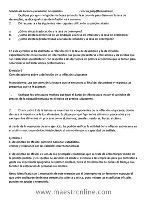 Servicio de asesoría y resolución de ejercicios ciencias_help@hotmail.com
www.maestronline.com
1. Explique por qué si el gobierno desea estimular la economía para disminuir la tasa de
desempleo, se dice que la tasa de inflación va a aumentar.
2. Dé respuesta a las siguientes interrogantes utilizando su propio criterio:
a. ¿Cómo afecta la educación a la tasa de desempleo?
b. ¿Cómo afecta la presencia de un sindicato a la tasa de inflación y la tasa de desempleo?
c. ¿Cómo afecta la productividad a la tasa de inflación y la tasa de desempleo?
En este ejercicio se ha analizado la relación entre la tasa de desempleo y la de inflación,
específicamente en la relación de intercambio que puede presentarse entre ambas y los efectos que
sus variaciones pueden tener con respecto a las decisiones de política económica que se toman para
solucionar o enfrentar ambas problemáticas.
Ejercicio 6
Consideraciones sobre la definición de la inflación subyacente
Instrucciones: Lea con atención la lectura que se encuentra al final del documento y responda las
preguntas que se le plantean.
1. Explique los principales motivos que tuvo el Banco de México para incluir el subíndice de
precios de la educación privada en el índice de precios subyacente.
2. En el cuadro 2 de la lectura se muestran los componentes de la inflación subyacente, donde
destaca la importancia de los alimentos. Explique por qué figuran los alimentos procesados y se
excluyen los alimentos sin procesar como el jitomate, cereales, verduras, frutas, etcétera.
A través de la resolución de este ejercicio, ha podido verificar la utilidad de la inflación subyacente en
el análisis macroeconómico, fortaleciendo al mismo tiempo su capacidad de análisis.
Ejercicio 7
El desempleo en México: contexto nacional, estadísticas,
efectos y relaciones con las variables macroeconómicas
El desempleo en México es uno de los principales problemas que se trata de enfrentar por medio de
la política pública, y el espectro de acciones va desde el estímulo a las empresas para que contraten a
gente sin experiencia (programa del primer empleo), hasta el ofrecimiento de bolsas de trabajo que
faciliten la colocación de personas sin empleo.
Usted identificará con la resolución de este ejercicio que el desempleo es un fenómeno estructural
que debe analizarse desde una perspectiva abierta y crítica, pues incluso las estadísticas oficiales
pueden no ayudar a entenderlo.
 