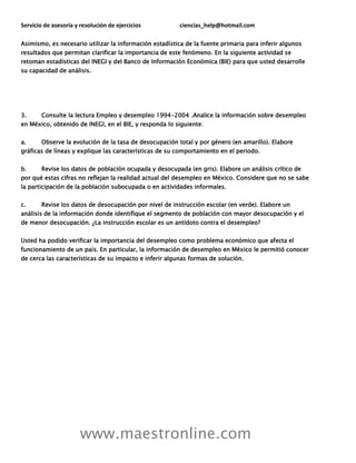 Servicio de asesoría y resolución de ejercicios ciencias_help@hotmail.com
www.maestronline.com
Asimismo, es necesario utilizar la información estadística de la fuente primaria para inferir algunos
resultados que permitan clarificar la importancia de este fenómeno. En la siguiente actividad se
retoman estadísticas del INEGI y del Banco de Información Económica (BIE) para que usted desarrolle
su capacidad de análisis.
3. Consulte la lectura Empleo y desempleo 1994-2004 .Analice la información sobre desempleo
en México, obtenido de INEGI, en el BIE, y responda lo siguiente:
a. Observe la evolución de la tasa de desocupación total y por género (en amarillo). Elabore
gráficas de líneas y explique las características de su comportamiento en el periodo.
b. Revise los datos de población ocupada y desocupada (en gris). Elabore un análisis crítico de
por qué estas cifras no reflejan la realidad actual del desempleo en México. Considere que no se sabe
la participación de la población subocupada o en actividades informales.
c. Revise los datos de desocupación por nivel de instrucción escolar (en verde). Elabore un
análisis de la información donde identifique el segmento de población con mayor desocupación y el
de menor desocupación. ¿La instrucción escolar es un antídoto contra el desempleo?
Usted ha podido verificar la importancia del desempleo como problema económico que afecta el
funcionamiento de un país. En particular, la información de desempleo en México le permitió conocer
de cerca las características de su impacto e inferir algunas formas de solución.
 