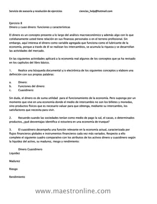 Servicio de asesoría y resolución de ejercicios ciencias_help@hotmail.com
www.maestronline.com
Ejercicio 8
Dinero y cuasi dinero: funciones y características
El dinero es un concepto presente a lo largo del análisis macroeconómico y además algo con lo que
cotidianamente usted tiene relación en sus finanzas personales o en el terreno profesional. Sin
embargo, aquí interesa el dinero como variable agregada que funciona como el lubricante de la
economía, porque a través de él se realizan los intercambios, se acumula la riqueza y se desarrollan
las actividades del mercado.
En las siguientes actividades aplicará a la economía real algunos de los conceptos que ya ha revisado
en los capítulos del libro básico.
1. Realice una búsqueda documental y/o electrónica de los siguientes conceptos y elabore una
definición con sus propias palabras:
a. Dinero:
b. Funciones del dinero:
c. Cuasidinero:
Sin duda, el dinero es de suma utilidad para el funcionamiento de la economía. Pero suponga por un
momento que vive en una economía donde el medio de intercambio no son los billetes y monedas,
sino productos físicos que es necesario valuar para que obtenga, mediante su intercambio, los
satisfactores que necesita para vivir.
2. Recuerde cuando las sociedades tenían como medio de pago la sal, el cacao, o determinados
productos, ¿qué desventajas identifica si estuviera en una economía de trueque?
3. El cuasidinero desempeña una función relevante en la economía actual, caracterizada por
flujos financieros globales e instrumentos financieros cada vez más variados. Respecto a ello
complete el siguiente cuadro comparativo con los atributos de los activos dinero y cuasidinero según
la liquidez del activo, su madurez, riesgo y rendimiento:
Dinero Cuasidinero
Liquidez
Madurez
Riesgo
Rendimiento
 