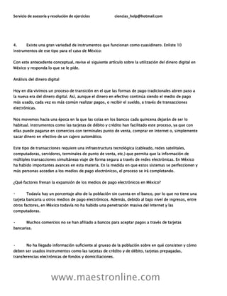 Servicio de asesoría y resolución de ejercicios ciencias_help@hotmail.com
www.maestronline.com
4. Existe una gran variedad de instrumentos que funcionan como cuasidinero. Enliste 10
instrumentos de ese tipo para el caso de México:
Con este antecedente conceptual, revise el siguiente artículo sobre la utilización del dinero digital en
México y responda lo que se le pide.
Análisis del dinero digital
Hoy en día vivimos un proceso de transición en el que las formas de pago tradicionales abren paso a
la nueva era del dinero digital. Así, aunque el dinero en efectivo continúa siendo el medio de pago
más usado, cada vez es más común realizar pagos, o recibir el sueldo, a través de transacciones
electrónicas.
Nos movemos hacia una época en la que las colas en los bancos cada quincena dejarán de ser lo
habitual. Instrumentos como las tarjetas de débito y crédito han facilitado este proceso, ya que con
ellas puede pagarse en comercios con terminales punto de venta, comprar en Internet o, simplemente
sacar dinero en efectivo de un cajero automático.
Este tipo de transacciones requiere una infraestructura tecnológica (cableado, redes satelitales,
computadoras, servidores, terminales de punto de venta, etc.) que permita que la información de
múltiples transacciones simultáneas viaje de forma segura a través de redes electrónicas. En México
ha habido importantes avances en esta materia. En la medida en que estos sistemas se perfeccionen y
más personas accedan a los medios de pago electrónicos, el proceso se irá completando.
¿Qué factores frenan la expansión de los medios de pago electrónicos en México?
Todavía hay un porcentaje alto de la población sin cuenta en el banco, por lo que no tiene una
tarjeta bancaria u otros medios de pago electrónicos. Además, debido al bajo nivel de ingresos, entre
otros factores, en México todavía no ha habido una penetración masiva del Internet y las
computadoras.
Muchos comercios no se han afiliado a bancos para aceptar pagos a través de tarjetas
bancarias.
No ha llegado información suficiente al grueso de la población sobre en qué consisten y cómo
deben ser usados instrumentos como las tarjetas de crédito y de débito, tarjetas prepagadas,
transferencias electrónicas de fondos y domiciliaciones.
 