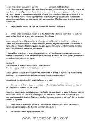 Servicio de asesoría y resolución de ejercicios ciencias_help@hotmail.com
www.maestronline.com
La falta de información ha provocado cierta desconfianza en estos medios y, en ocasiones, que se les
haya dado mal uso. Algunos estudios estiman que si todas las transacciones que se realizan con
efectivo o cheques se hicieran por medios electrónicos, se obtendría un ahorro equivalente al 1% del
PIB. Estos medios pueden reducir algunos costos en tiempo y transporte a quienes realicen estas
transacciones, por lo que una información clara y ampliamente difundida puede beneficiar a muchas
personas más.
a. Explique si los medios de pago electrónicos son dinero o cuasidinero.
b. Enliste cinco factores que inciden en el desplazamiento del dinero en efectivo y la cada vez
mayor utilización de las tarjetas y las operaciones electrónicas.
En este apartado ha podido establecer la diferencia entre el dinero y el cuasidinero mediante el
criterio de la disponibilidad en el tiempo del dinero, es decir, el grado de liquidez. El cuasidinero se
representa por instrumentos semilíquidos, es decir, que no tienen disposición inmediata como los
billetes, las monedas y las cuentas de cheques.
Explicar el funcionamiento y características del dinero y el cuasidinero es un paso necesario para
entender la importancia de los intermediarios financieros y la función del banco central, temas que se
revisarán en los siguientes ejercicios.
Ejercicio 9
Oferta monetaria, agregados monetarios e intermediarios
financieros: composición, relaciones y funciones
En este ejercicio analizará el funcionamiento del mercado de dinero, el papel de los intermediarios
financieros y la composición de la oferta monetaria en diferentes agregados.
Instrucciones: Lea con atención y responda lo que se le pide.
1. Elabore una definición sobre la composición y funciones de la oferta monetaria con base en
una búsqueda documental y/o electrónica.
En México, los agregados monetarios están clasificados de acuerdo con su grado de liquidez y sector
institucional emisor. “La estructura de los agregados monetarios se ha venido modificando para
incorporar nuevos instrumentos financieros que han ido apareciendo en el mercado” . En ese sentido
conteste lo siguiente:
2. Realice una búsqueda electrónica de conceptos que le permitirán resolver los siguientes
incisos. Se sugiere la página del Banxico, www.banxico.org.mx ).
a. La estructura de los agregados monetarios.
 
