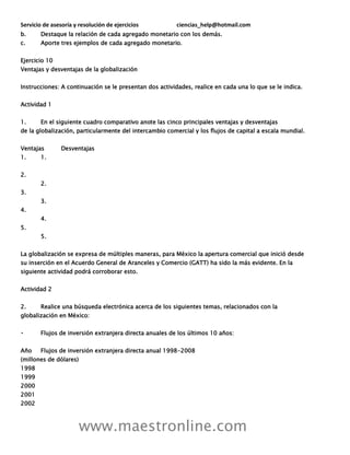 Servicio de asesoría y resolución de ejercicios ciencias_help@hotmail.com
www.maestronline.com
b. Destaque la relación de cada agregado monetario con los demás.
c. Aporte tres ejemplos de cada agregado monetario.
Ejercicio 10
Ventajas y desventajas de la globalización
Instrucciones: A continuación se le presentan dos actividades, realice en cada una lo que se le indica.
Actividad 1
1. En el siguiente cuadro comparativo anote las cinco principales ventajas y desventajas
de la globalización, particularmente del intercambio comercial y los flujos de capital a escala mundial.
Ventajas Desventajas
1. 1.
2.
2.
3.
3.
4.
4.
5.
5.
La globalización se expresa de múltiples maneras, para México la apertura comercial que inició desde
su inserción en el Acuerdo General de Aranceles y Comercio (GATT) ha sido la más evidente. En la
siguiente actividad podrá corroborar esto.
Actividad 2
2. Realice una búsqueda electrónica acerca de los siguientes temas, relacionados con la
globalización en México:
Flujos de inversión extranjera directa anuales de los últimos 10 años:
Año Flujos de inversión extranjera directa anual 1998-2008
(millones de dólares)
1998
1999
2000
2001
2002
 