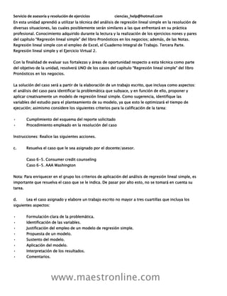 Servicio de asesoría y resolución de ejercicios ciencias_help@hotmail.com
www.maestronline.com
En esta unidad aprendió a utilizar la técnica del análisis de regresión lineal simple en la resolución de
diversas situaciones, las cuales posiblemente serán similares a las que enfrentará en su práctica
profesional. Conocimiento adquirido durante la lectura y la realización de los ejercicios nones y pares
del capítulo “Regresión lineal simple” del libro Pronósticos en los negocios; además, de las Notas.
Regresión lineal simple con el empleo de Excel, el Cuaderno Integral de Trabajo. Tercera Parte.
Regresión lineal simple y el Ejercicio Virtual 2.
Con la finalidad de evaluar sus fortalezas y áreas de oportunidad respecto a esta técnica como parte
del objetivo de la unidad, resolverá UNO de los casos del capítulo “Regresión lineal simple” del libro
Pronósticos en los negocios.
La solución del caso será a partir de la elaboración de un trabajo escrito, que incluya como aspectos:
el análisis del caso para identificar la problemática que subyace, y en función de ello, proponer y
aplicar creativamente un modelo de regresión lineal simple. Como sugerencia, identifique las
variables del estudio para el planteamiento de su modelo, ya que esto le optimizará el tiempo de
ejecución; asimismo considere los siguientes criterios para la calificación de la tarea:
• Cumplimiento del esquema del reporte solicitado
• Procedimiento empleado en la resolución del caso
Instrucciones: Realice las siguientes acciones.
c. Resuelva el caso que le sea asignado por el docente/asesor.
Caso 6-5. Consumer credit counseling
Caso 6-5. AAA Washington
Nota: Para enriquecer en el grupo los criterios de aplicación del análisis de regresión lineal simple, es
importante que resuelva el caso que se le indica. De pasar por alto esto, no se tomará en cuenta su
tarea.
d. Lea el caso asignado y elabore un trabajo escrito no mayor a tres cuartillas que incluya los
siguientes aspectos:
• Formulación clara de la problemática.
• Identificación de las variables.
• Justificación del empleo de un modelo de regresión simple.
• Propuesta de un modelo.
• Sustento del modelo.
• Aplicación del modelo.
• Interpretación de los resultados.
• Comentarios.
 