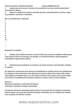 Servicio de asesoría y resolución de ejercicios ciencias_help@hotmail.com
www.maestronline.com
5. Explique por qué el acceso a Internet se ha convertido en una clara señal de globalización
sociocultural en México.
6. Elabore un listado de las compras mensuales que hace, incluyendo bienes y servicios, según
su procedencia: nacionales o importados.
Bien o servicioNacional o importado
1.
2.
3.
4.
5.
6.
7.
8.
9.
10.
…
…
…
Responda a lo solicitado:
a. Explique cómo clasificó los bienes o servicios hechos por empresas instaladas en México pero
cuyas matrices están en el extranjero, por ejemplo, un automóvil de Nissan, empresa japonesa,
ensamblado en Aguascalientes, México.
b. Identifique qué porcentaje de sus compras es de origen nacional y cuál importado. Justifique
su repuesta.
Por medio de la resolución de estos ejercicios ha identificado las múltiples formas de la globalización.
Sin embargo, lo más importante es que reflexione acerca de los efectos de la misma sobre nuestra
vida cotidiana, para después pasar a un nivel mayor y analizar lo que sucede a todo un país cuando
está inmerso en la globalización económica, financiera y cultural, como es el caso de México.
Ejercicio 11
Relaciones económicas y conformación de bloques
comerciales: importancia, ventajas y desventajas
Este ejercicio reforzará el aprendizaje sobre la forma en que transcurren las relaciones comerciales
entre los países y las causas de la creación de bloques comerciales, que se componen por acuerdos
entre los países con intereses comunes.
 