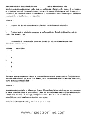 Servicio de asesoría y resolución de ejercicios ciencias_help@hotmail.com
www.maestronline.com
Las siguientes actividades son un medio para que analice esas relaciones y los efectos de los bloques
en el comercio mundial. En particular interesa que establezca una diferencia adecuada de ventajas y
desventajas, así como que delimite su importancia. Es necesario que realice una búsqueda electrónica
para sustentar adecuadamente sus respuestas.
Actividad 1
1. Explique por qué son importantes las relaciones comerciales internacionales.
2. Explique las tres principales causas de la conformación del Tratado de Libre Comercio de
América del Norte (TLCAN).
3. Enliste cinco de las principales ventajas y desventajas que observa en las relaciones
comerciales entre los países.
Ventajas Desventajas
1. 1.
2.
2.
3.
3.
4.
4.
5.
5.
El tema de las relaciones comerciales y su importancia es relevante para entender el funcionamiento
actual de las economías que, como la de México, basan su modelo de desarrollo en el sector externo,
asunto de la siguiente actividad.
Actividad 2
Las relaciones comerciales de México con el resto del mundo se han caracterizado por la exportación
de bienes manufacturados en maquiladoras, sector que es relevante en la explicación de buena parte
del comercio exterior. Sin embargo, las importaciones de bienes en los que México era
autosuficiente, como los alimentos, también han crecido.
Instrucciones: Lea con atención y responda lo que se le pide.
 