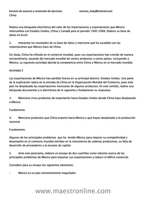 Servicio de asesoría y resolución de ejercicios ciencias_help@hotmail.com
www.maestronline.com
China
Realice una búsqueda electrónica del valor de las importaciones y exportaciones que México
intercambia con Estados Unidos, China y Canadá para el periodo 1990-2008. Elabore su base de
datos en Excel.
2. Interprete los resultados de su base de datos y mencione qué ha sucedido con las
importaciones que México hace de China.
Sin duda, China ha influido en el comercio mundial, pues sus exportaciones han crecido de manera
extraordinaria, sacando del mercado mundial de ciertos productos a varios países, incluyendo a
México. La siguiente actividad aborda la competencia entre China y México en el mercado mundial.
Actividad 2
Las exportaciones de México han perdido fuerza en su principal destino: Estados Unidos. Una parte
de la explicación radica en la entrada de China en la Organización Mundial del Comercio, pues este
país ha desplazado las exportaciones mexicanas de algunos productos. En este sentido, realice una
búsqueda documental y/o electrónica de lo siguiente y fundamente su respuesta.
3. Mencione cinco productos de exportación hacia Estados Unidos donde China haya desplazado
a México.
Fundamento
4. Mencione productos que China exporte hacia México y que hayan desplazado a la producción
nacional.
Fundamento
Algunos de los principales problemas que ha tenido México para mejorar su competitividad y
desempeño en el comercio mundial estriban en la inexistencia de cadenas productivas, su falta de
desarrollo de proveedores y la escasez de capital.
5. Ante este panorama, elabore un ensayo de dos cuartillas como máximo acerca de los
principales problemas de México para impulsar sus exportaciones y reducir el déficit comercial.
Considere para su ensayo los siguientes elementos:
México es un país eminentemente maquilador.
 