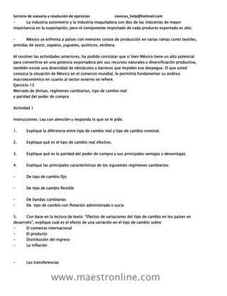 Servicio de asesoría y resolución de ejercicios ciencias_help@hotmail.com
www.maestronline.com
La industria automotriz y la industria maquiladora son dos de las industrias de mayor
importancia en la exportación, pero el componente importado de cada producto exportado es alto.
México se enfrenta a países con menores costos de producción en varias ramas como textiles,
prendas de vestir, zapatos, juguetes, químicos, etcétera.
Al resolver las actividades anteriores, ha podido constatar que si bien México tiene un alto potencial
para convertirse en una potencia exportadora por sus recursos naturales y diversificación productiva,
también existe una diversidad de obstáculos y barreras que impiden ese despegue. El que usted
conozca la situación de México en el comercio mundial, le permitirá fundamentar su análisis
macroeconómico en cuanto al sector externo se refiere.
Ejercicio 13
Mercado de divisas, regímenes cambiarios, tipo de cambio real
y paridad del poder de compra
Actividad 1
Instrucciones: Lea con atención y responda lo que se le pide.
1. Explique la diferencia entre tipo de cambio real y tipo de cambio nominal.
2. Explique qué es el tipo de cambio real efectivo.
3. Explique qué es la paridad del poder de compra y sus principales ventajas y desventajas.
4. Explique las principales características de los siguientes regímenes cambiarios:
De tipo de cambio fijo
De tipo de cambio flexible
De bandas cambiarias
De tipo de cambio con flotación administrada o sucia
5. Con base en la lectura de texto: “Efectos de variaciones del tipo de cambio en los países en
desarrollo”, explique cuál es el efecto de una variación en el tipo de cambio sobre:
El comercio internacional
El producto
Distribución del ingreso
La inflación
Las transferencias
 
